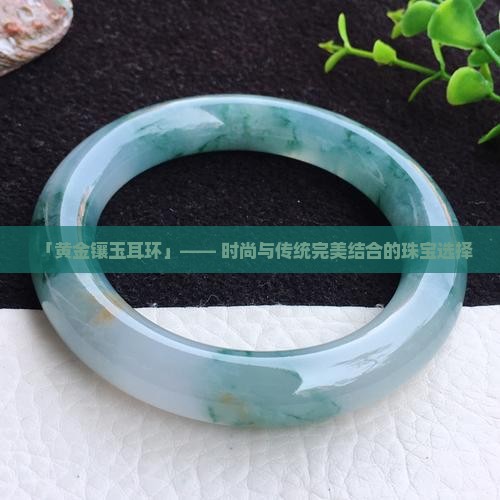钉-2025翡翠栏目开元棋牌黄金玉石耳(图5)